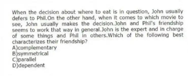 When the decision about where to eat is in question, John usually defers to Phil.On the other hand, when it comes to which movie to see, John usually makes the decision.John and Phil's friendship seems to work that way in general.John is the expert and in charge of some things and Phil in others.Which of the following best characterizes their friendship?
A)complementary
B)symmetrical
C)parallel
D)dependent