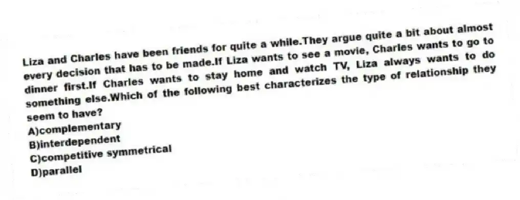 Liza and Charles have been friends for quite a while.They argue quite a bit about almost every decision that has to be made.If Liza wants to see a movie, Charles wants to go to dinner first.If Charles wants to stay home and watch TV, Liza always wants to do something else.Which of the following best characterizes the type of relationship they seem to have?
A)complementary
B)interdependent
C)competitive symmetrical
D)parallel