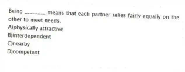 Being ________ means that each partner relies fairly equally on the other to meet needs.
A)physically attractive
B)interdependent
C)nearby
D)competent