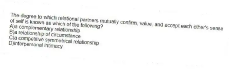 The degree to which relational partners mutually confirm, value, and accept each other's sense of self is known as which of the following?
A)a complementary relationship
B)a relationship of circumstance
C)a competitive symmetrical relationship
D)interpersonal intimacy