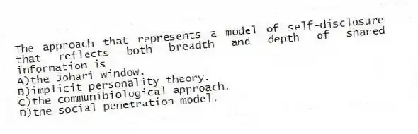 The approach that represents a model of self-disclosure that reflects both breadth and depth of shared information is
A)the Johari window.
B)implicit personality theory.
C)the communibiological approach.
D)the social penetration model.