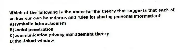 Which of the following is the name for the theory that suggests that each of us has our own boundaries and rules for sharing personal information?
A)symbolic interactionism
B)social penetration
C)communication privacy management theory
D)the Johari window