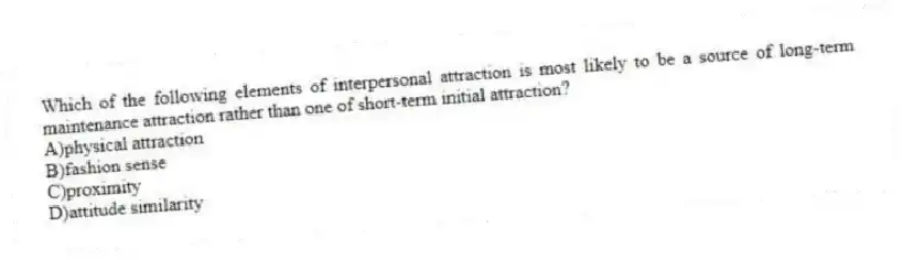 Which of the following elements of interpersonal attraction is most likely to be a source of long-term maintenance attraction rather than one of short-term initial attraction?
A)physical attraction
B)fashion sense
C)proximity
D)attitude similarity