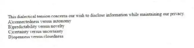 This dialectical tension concerns our wish to disclose information while maintaining our privacy.
A)connectedness versus autonomy
B)predictability versus novelty
C)certainty versus uncertainty
D)openness versus closedness