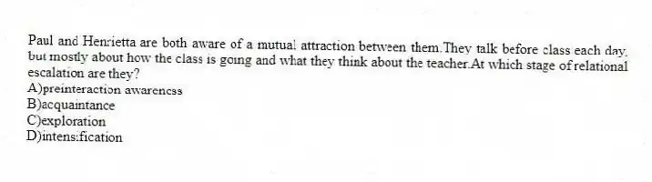 Paul and Henrietta are both aware of a mutual attraction between them.They talk before class each day, but mostly about how the class is going and what they think about the teacher.At which stage of relational escalation are they?
A)preinteraction awareness
B)acquaintance
C)exploration
D)intensification