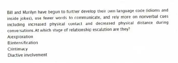 Bill and Marilyn have begun to further develop their own language code (idioms and inside jokes), use fewer words to communicate, and rely more on nonverbal cues including increased physical contact and decreased physical distance during conversations.At which stage of relationship escalation are they?
A)exploration
B)intensification
C)intimacy
D)active involvement