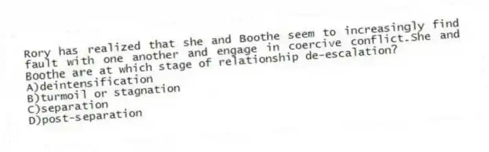 Rory has realized that she and Boothe seem to increasingly find fault with one another and engage in coercive conflict.She and Boothe are at which stage of relationship de-escalation?
A)deintensification
B)turmoil or stagnation
C)separation
D)post-separation