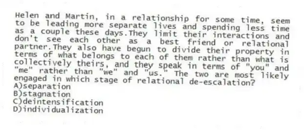 Helen and Martin, in a relationship for some time, seem to be leading more separate lives and spending less time as a couple these days.They limit their interactions and don't see each other as a best friend or relational partner.They also have begun to divide their property in terms of what belongs to each of them rather than what is collectively theirs, and they speak in terms of "you" and "me" rather than "we" and "us." The two are most likely engaged in which stage of relational de-escalation?
A)separation
B)stagnation
C)deintensification
D)individualization