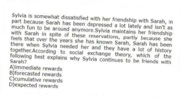 Sylvia is somewhat dissatisfied with her friendship with Sarah, in part because Sarah has been depressed a lot lately and isn't as much fun to be around anymore.Sylvia maintains her friendship with Sarah in spite of these reservations, partly because she feels that over the years she has known Sarah, Sarah has been there when Sylvia needed her and they have a lot of history together.According to social exchange theory, which of the following best explains why Sylvia continues to be friends with Sarah?
A)immediate rewards
B)forecasted rewards
C)cumulative rewards
D)expected rewards