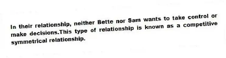 In their relationship, neither Bette nor Sam wants to take control or make decisions.This type of relationship is known as a competitive symmetrical relationship.