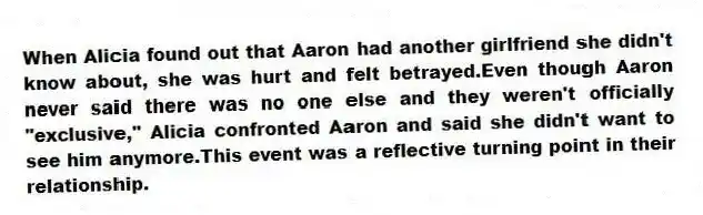 When Alicia found out that Aaron had another girlfriend she didn't know about, she was hurt and felt betrayed.Even though Aaron never said there was no one else and they weren't officially "exclusive," Alicia confronted Aaron and said she didn't want to see him anymore.This event was a reflective turning point in their relationship.