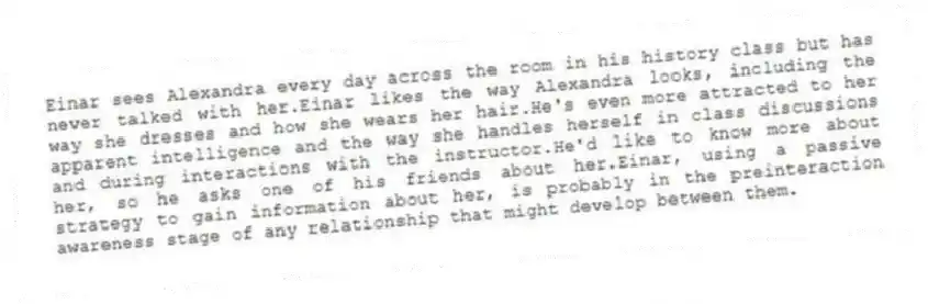 Einar sees Alexandra every day across the room in his history class but has never talked with her.Einar likes the way Alexandra looks, including the way she dresses and how she wears her hair.He's even more attracted to her apparent intelligence and the way she handles herself in class discussions and during interactions with the instructor.He'd like to know more about her, so he asks one of his friends about her.Einar, using a passive strategy to gain information about her, is probably in the preinteraction awareness stage of any relationship that might develop between them.