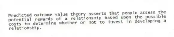 Predicted outcome value theory asserts that people assess the potential rewards of a relationship based upon the possible costs to determine whether or not to invest in developing a relationship.