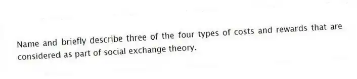 Name and briefly describe three of the four types of costs and rewards that are considered as part of social exchange theory.
