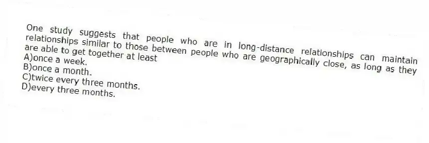 One study suggests that people who are in long-distance relationships can maintain relationships similar to those between people who are geographically close, as long as they are able to get together at least
A)once a week.
B)once a month.
C)twice every three months.
D)every three months.