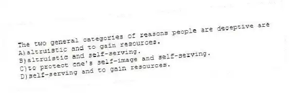 The two general categories of reasons people are deceptive are
A)altruistic and to gain resources.
B)altruistic and self-serving.
C)to protect one's self-image and self-serving.
D)self-serving and to gain resources.