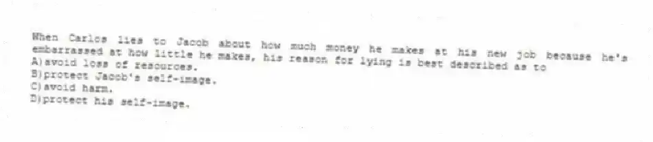 When Carlos lies to Jacob about how much money he makes at his new job because he's embarrassed at how little he makes, his reason for lying is best described as to
A)avoid loss of resources.
B)protect Jacob's self-image.
C)avoid harm.
D)protect his self-image.
