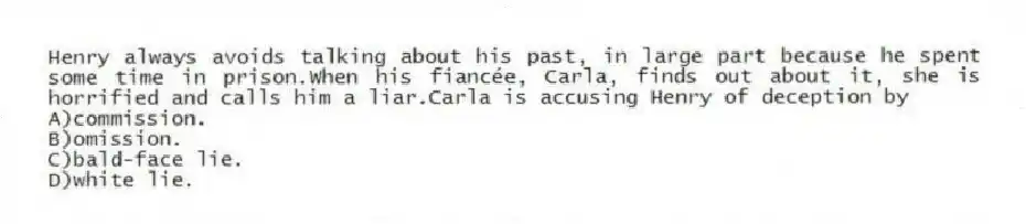 Henry always avoids talking about his past, in large part because he spent some time in prison.When his fiancée, Carla, finds out about it, she is horrified and calls him a liar.Carla is accusing Henry of deception by
A)commission.
B)omission.
C)bald-face lie.
D)white lie.