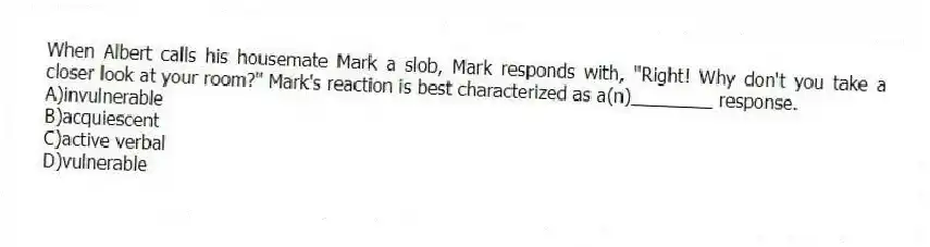 When Albert calls his housemate Mark a slob, Mark responds with, "Right! Why don't you take a closer look at your room?" Mark's reaction is best characterized as a(n)________ response.
A)invulnerable
B)acquiescent
C)active verbal
D)vulnerable