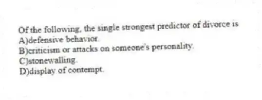Of the following, the single strongest predictor of divorce is
A)defensive behavior.
B)criticism or attacks on someone's personality.
C)stonewalling.
D)display of contempt.