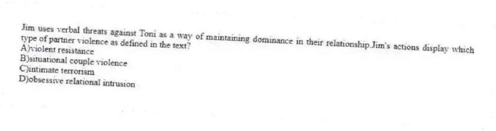 Jim uses verbal threats against Toni as a way of maintaining dominance in their relationship.Jim's actions display which type of partner violence as defined in the text?
A)violent resistance
B)situational couple violence
C)intimate terrorism
D)obsessive relational intrusion