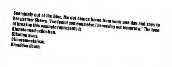 Seemingly out of the blue, Harriot comes home from work one day and says to her partner Sherry, "I've found someone else.I'm moving out tomorrow." The type of breakup this example represents is
A)unplanned extinction.
B)fading away.
C)incrementalism.
D)sudden death.