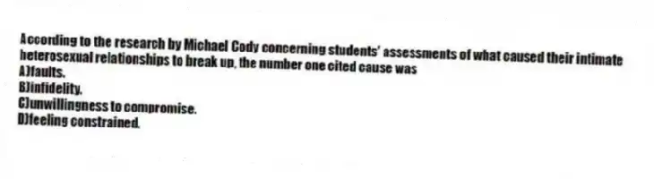 According to the research by Michael Cody concerning students' assessments of what caused their intimate heterosexual relationships to break up, the number one cited cause was
A)faults.
B)infidelity.
C)unwillingness to compromise.
D)feeling constrained.