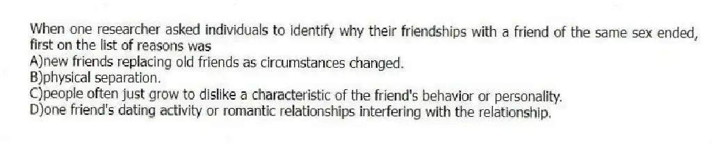 When one researcher asked individuals to identify why their friendships with a friend of the same sex ended, first on the list of reasons was
A)new friends replacing old friends as circumstances changed.
B)physical separation.
C)people often just grow to dislike a characteristic of the friend's behavior or personality.
D)one friend's dating activity or romantic relationships interfering with the relationship.