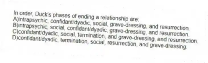 In order, Duck's phases of ending a relationship are:
A)intrapsychic, confidant/dyadic, social, grave-dressing, and resurrection.
B)intrapsychic, social, confidant/dyadic, grave-dressing, and resurrection.
C)confidant/dyadic, social, termination, and grave-dressing, and resurrection.
D)confidant/dyadic, termination, social, resurrection, and grave-dressing.