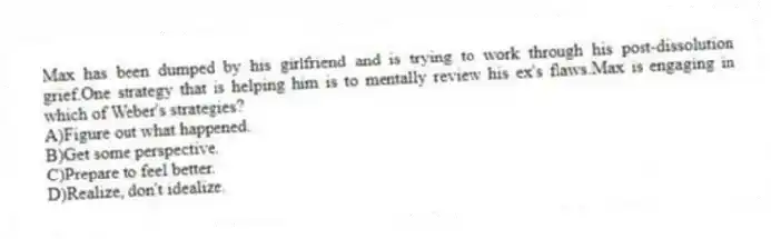 Max has been dumped by his girlfriend and is trying to work through his post-dissolution grief.One strategy that is helping him is to mentally review his ex's flaws.Max is engaging in which of Weber's strategies?
A)Figure out what happened.
B)Get some perspective.
C)Prepare to feel better.
D)Realize, don't idealize.