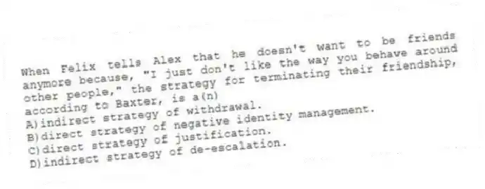 When Felix tells Alex that he doesn't want to be friends anymore because, "I just don't like the way you behave around other people," the strategy for terminating their friendship, according to Baxter, is a(n)
A)indirect strategy of withdrawal.
B)direct strategy of negative identity management.
C)direct strategy of justification.
D)indirect strategy of de-escalation.