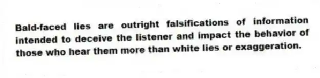 Bald-faced lies are outright falsifications of information intended to deceive the listener and impact the behavior of those who hear them more than white lies or exaggeration.