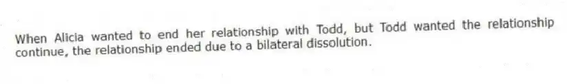 When Alicia wanted to end her relationship with Todd, but Todd wanted the relationship continue, the relationship ended due to a bilateral dissolution.