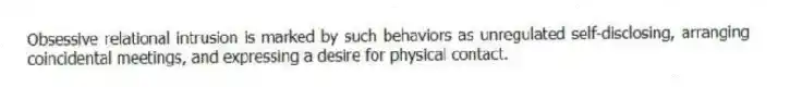 Obsessive relational intrusion is marked by such behaviors as unregulated self-disclosing, arranging coincidental meetings, and expressing a desire for physical contact.