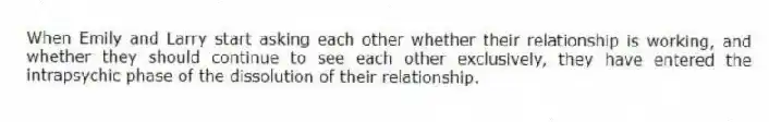 When Emily and Larry start asking each other whether their relationship is working, and whether they should continue to see each other exclusively, they have entered the intrapsychic phase of the dissolution of their relationship.