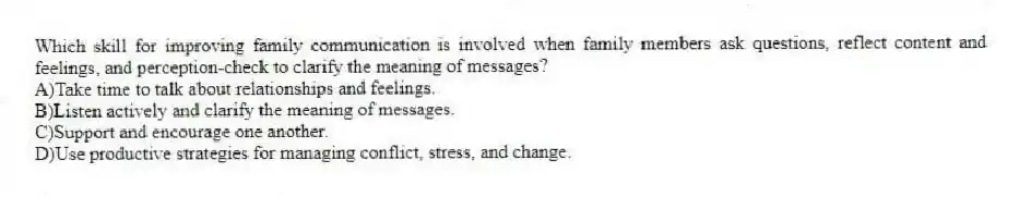 Which skill for improving family communication is involved when family members ask questions, reflect content and feelings, and perception-check to clarify the meaning of messages?
A)Take time to talk about relationships and feelings.
B)Listen actively and clarify the meaning of messages.
C)Support and encourage one another.
D)Use productive strategies for managing conflict, stress, and change.