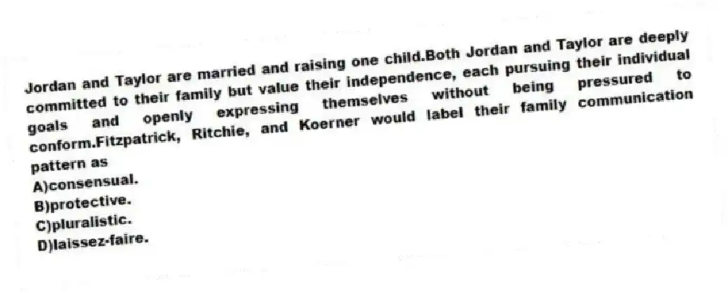 Jordan and Taylor are married and raising one child.Both Jordan and Taylor are deeply committed to their family but value their independence, each pursuing their individual goals and openly expressing themselves without being pressured to conform.Fitzpatrick, Ritchie, and Koerner would label their family communication pattern as
A)consensual.
B)protective.
C)pluralistic.
D)laissez-faire.