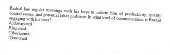 Rashid has regular meetings with his boss to inform him of productivity, quality control issues, and potential labor problems.In what kind of communication is Rashid engaging with his boss?
A)downward
B)upward
C)horizontal
D)outward