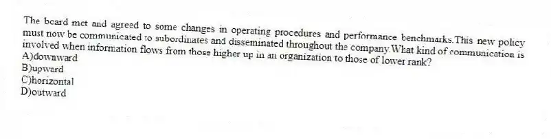 The board met and agreed to some changes in operating procedures and performance benchmarks.This new policy must now be communicated to subordinates and disseminated throughout the company.What kind of communication is involved when information flows from those higher up in an organization to those of lower rank?
A)downward
B)upward
C)horizontal
D)outward