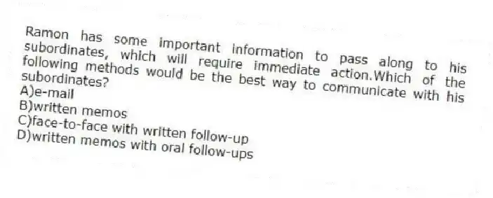 Ramon has some important information to pass along to his subordinates, which will require immediate action.Which of the following methods would be the best way to communicate with his subordinates?
A)e-mail
B)written memos
C)face-to-face with written follow-up
D)written memos with oral follow-ups