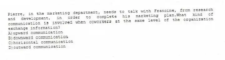 Pierre, in the marketing department, needs to talk with Francine, from research and development, in order to complete his marketing plan.What kind of communication is involved when coworkers at the same level of the organization exchange information?
A)upward communication
B)downward communication
C)horizontal communication
D)outward communication