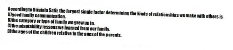 According to Virginia Satir, the largest single factor determining the kinds of relationships we make with others is
A)good family communication.
B)the category or type of family we grew up in.
C)the adaptability lessons we learned from our family.
D)the ages of the children relative to the ages of the parents.