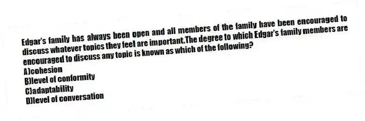 Edgar's family has always been open and all members of the family have been encouraged to discuss whatever topics they feel are important.The degree to which Edgar's family members are encouraged to discuss any topic is known as which of the following?
A)cohesion
B)level of conformity
C)adaptability
D)level of conversation