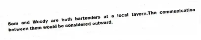 Sam and Woody are both bartenders at a local tavern.The communication between them would be considered outward.