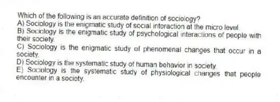 Which of the following is an accurate definition of sociology?
A) Sociology is the enigmatic study of social interaction at the micro level.
B) Sociology is the enigmatic study of psychological interactions of people with their society.
C) Sociology is the enigmatic study of phenomenal changes that occur in a society.
D) Sociology is the systematic study of human behavior in society.
E) Sociology is the systematic study of physiological changes that people encounter in a society.