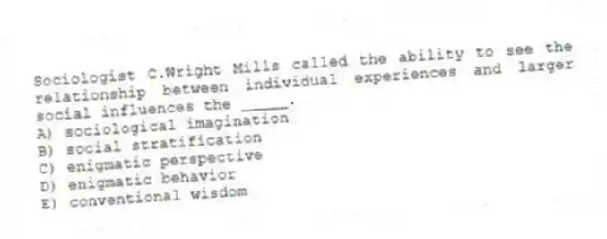 Sociologist C.Wright Mills called the ability to see the relationship between individual experiences and larger social influences the _____.
A) sociological imagination
B) social stratification
C) enigmatic perspective
D) enigmatic behavior
E) conventional wisdom