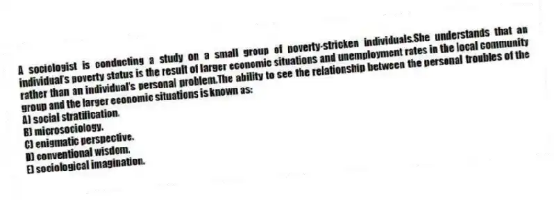 A sociologist is conducting a study on a small group of poverty-stricken individuals.She understands that an individual's poverty status is the result of larger economic situations and unemployment rates in the local community rather than an individual's personal problem.The ability to see the relationship between the personal troubles of the group and the larger economic situations is known as:
A) social stratification.
B) microsociology.
C) enigmatic perspective.
D) conventional wisdom.
E) sociological imagination.
