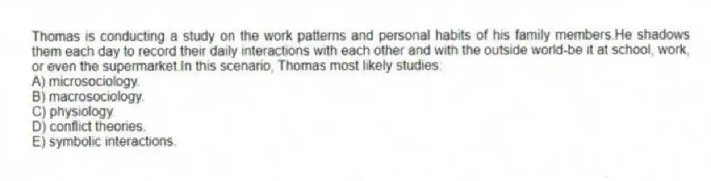 Thomas is conducting a study on the work patterns and personal habits of his family members.He shadows them each day to record their daily interactions with each other and with the outside world-be it at school, work, or even the supermarket.In this scenario, Thomas most likely studies:
A) microsociology.
B) macrosociology.
C) physiology.
D) conflict theories.
E) symbolic interactions.