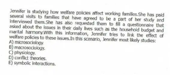 Jennifer is studying how welfare policies affect working families.She has paid several visits to families that have agreed to be a part of her study and interviewed them.She has also requested them to fill a questionnaire that asked about the issues in their daily lives such as the household budget and marital harmony.With this information, Jennifer tries to link the effect of welfare policies to these issues.In this scenario, Jennifer most likely studies:
A) microsociology.
B) macrosociology.
C) physiology.
D) conflict theories.
E) symbolic interactions.