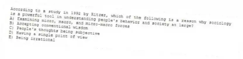 According to a study in 1992 by Ritzer, which of the following is a reason why sociology is a powerful tool in understanding people's behavior and society at large?
A) Examining micro, macro, and micro-macro forces
B) Accepting conventional wisdom
C) People's thoughts being subjective
D) Having a single point of view
E) Being irrational